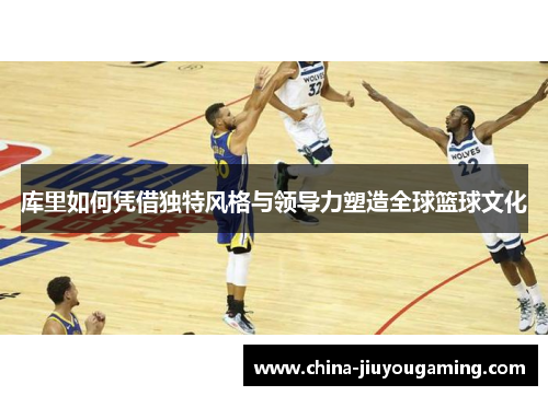库里如何凭借独特风格与领导力塑造全球篮球文化