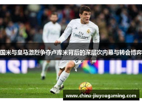 国米与皇马激烈争夺卢库米背后的深层次内幕与转会博弈