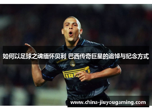 如何以足球之魂缅怀贝利 巴西传奇巨星的追悼与纪念方式
