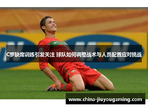C罗缺席训练引发关注 球队如何调整战术与人员配置应对挑战