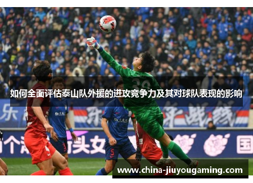 如何全面评估泰山队外援的进攻竞争力及其对球队表现的影响