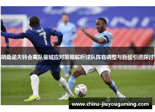 胡桑诺夫转会离队曼城应对策略解析球队阵容调整与新援引进探讨
