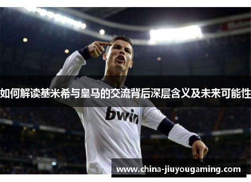如何解读基米希与皇马的交流背后深层含义及未来可能性