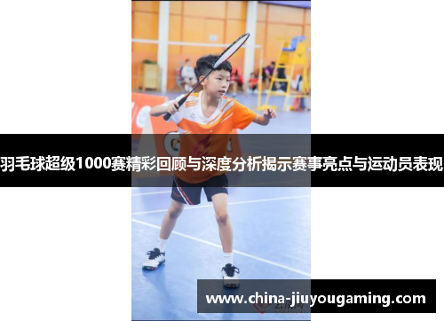 羽毛球超级1000赛精彩回顾与深度分析揭示赛事亮点与运动员表现