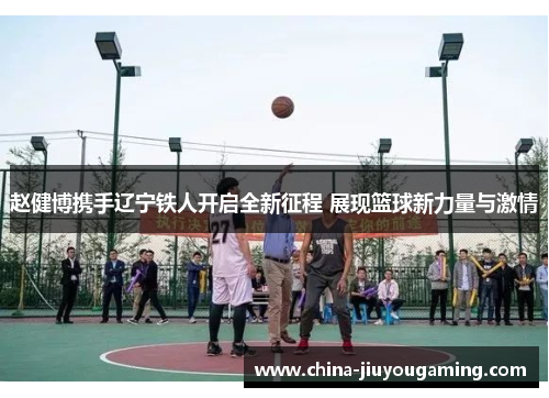 赵健博携手辽宁铁人开启全新征程 展现篮球新力量与激情