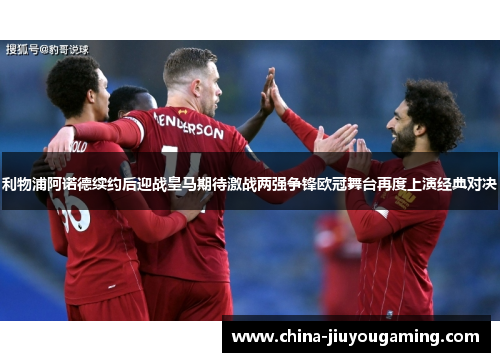 利物浦阿诺德续约后迎战皇马期待激战两强争锋欧冠舞台再度上演经典对决