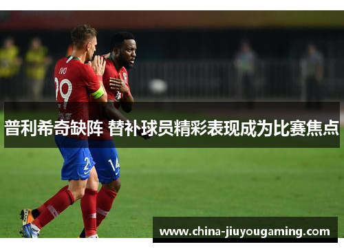 普利希奇缺阵 替补球员精彩表现成为比赛焦点