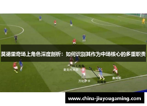 莫德里奇场上角色深度剖析：如何识别其作为中场核心的多重职责