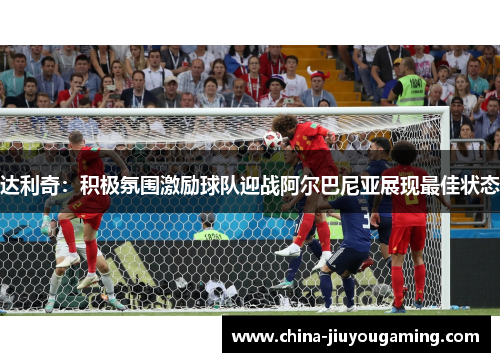 达利奇：积极氛围激励球队迎战阿尔巴尼亚展现最佳状态