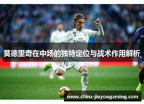 莫德里奇在中场的独特定位与战术作用解析