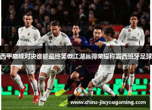 西甲巅峰对决谁能最终笑傲江湖赢得荣耀称霸西班牙足球