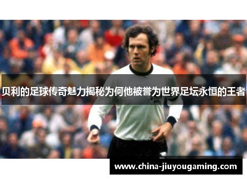 贝利的足球传奇魅力揭秘为何他被誉为世界足坛永恒的王者 贝利的足球传奇魅力揭秘为何他被誉为世界足坛永恒的王者
