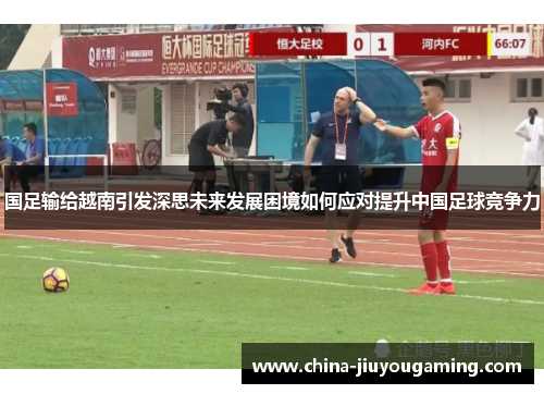 国足输给越南引发深思未来发展困境如何应对提升中国足球竞争力
