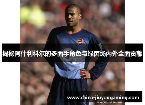 揭秘阿什利科尔的多面手角色与绿茵场内外全面贡献