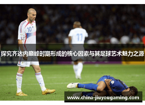 探究齐达内巅峰时期形成的核心因素与其足球艺术魅力之源 探究齐达内巅峰时期形成的核心因素与其足球艺术魅力之源