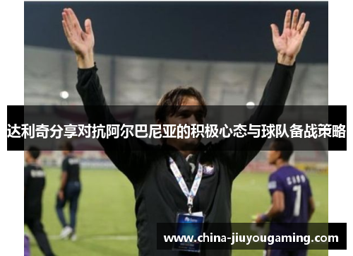 达利奇分享对抗阿尔巴尼亚的积极心态与球队备战策略